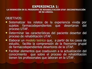 EXPERIENCIA 1:
LA DESERCIÓN EN EL PROGRAMA DE REHABILITACIÓN UTAF: DECONSTRUCCIÓN
                           DE SU LÓGICA.


OBJETIVOS:
 Sistematizar los relatos de la experiencia vivida por
  sujetos farmacodependientes que desertaron del
  proceso UTAF.
 Determinar las características del paciente desertor del
  proceso de rehabilitación UTAF.
 Elaborar un modelo teórico que, a partir de los casos de
  estudio, facilite la comprensión de la fisonomía grupal
  de farmacodependientes desertores de la UTAF.
 Facilitar elementos que coadyuven a la actualización del
  conocimiento que sobre el proceso de rehabilitación
  tienen los profesionales que laboran en la UTAF.
 