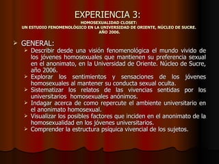 EXPERIENCIA 3:
                           HOMOSEXUALIDAD CLOSET:
    UN ESTUDIO FENOMENOLÓGICO EN LA UNIVERSIDAD DE ORIENTE, NÚCLEO DE SUCRE.
                                   AÑO 2006.

   GENERAL:
       Describir desde una visión fenomenológica el mundo vivido de
        los jóvenes homosexuales que mantienen su preferencia sexual
        en el anonimato, en la Universidad de Oriente. Núcleo de Sucre,
        año 2006.
       Explorar los sentimientos y sensaciones de los jóvenes
        homosexuales al mantener su conducta sexual oculta.
       Sistematizar los relatos de las vivencias sentidas por los
        universitarios homosexuales anónimos.
       Indagar acerca de como repercute el ambiente universitario en
        el anonimato homosexual.
       Visualizar los posibles factores que inciden en el anonimato de la
        homosexualidad en los jóvenes universitarios.
       Comprender la estructura psíquica vivencial de los sujetos.
 