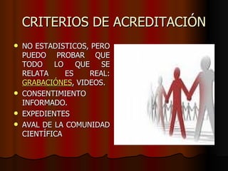 CRITERIOS DE ACREDITACIÓN
   NO ESTADISTICOS, PERO
    PUEDO PROBAR QUE
    TODO    LO    QUE    SE
    RELATA     ES     REAL:
    GRABACIÓNES, VIDEOS.
   CONSENTIMIENTO
    INFORMADO.
   EXPEDIENTES
   AVAL DE LA COMUNIDAD
    CIENTÍFICA
 