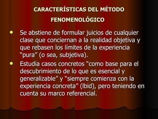 CARACTERÍSTICAS DEL MÉTODO
               FENOMENOLÓGICO

   Se abstiene de formular juicios de cualquier
    clase que conciernan a la realidad objetiva y
    que rebasen los límites de la experiencia
    “pura” (o sea, subjetiva).
   Estudia casos concretos “como base para el
    descubrimiento de lo que es esencial y
    generalizable” y “siempre comienza con la
    experiencia concreta” (lbid), pero teniendo en
    cuenta su marco referencial.
 