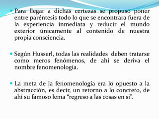  Para llegar a dichas certezas se propuso poner
entre paréntesis todo lo que se encontrara fuera de
la experiencia inmediata y reducir el mundo
exterior únicamente al contenido de nuestra
propia consciencia.
 Según Husserl, todas las realidades deben tratarse
como meros fenómenos, de ahí se deriva el
nombre fenomenología.
 La meta de la fenomenología era lo opuesto a la
abstracción, es decir, un retorno a lo concreto, de
ahí su famoso lema “regreso a las cosas en si”.
 