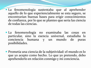  La fenomenología sustentaba que al aprehender
aquello de lo que experiencialmente se esta seguro, se
encontrarían buenas bases para erigir conocimientos
de confianza, por lo que se planteo que seria las ciencia
de todas las ciencias.
 La fenomenología no examinaba las cosas en
particular, sino la esencia universal, estudiaba la
conciencia humana y un mundo de puras
posibilidades.
 Prometía una ciencia de la subjetividad: el mundo es lo
que yo acepto como hecho. Lo que yo pretendo, debo
aprehenderlo en relación conmigo y mi conciencia.
 