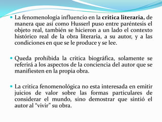  La fenomenología influencio en la critica literaria, de
manera que así como Husserl puso entre paréntesis el
objeto real, también se hicieron a un lado el contexto
histórico real de la obra literaria, a su autor, y a las
condiciones en que se le produce y se lee.
 Queda prohibida la critica biográfica, solamente se
referirá a los aspectos de la conciencia del autor que se
manifiesten en la propia obra.
 La critica fenomenológica no esta interesada en emitir
juicios de valor sobre las formas particulares de
considerar el mundo, sino demostrar que sintió el
autor al “vivir” su obra.
 