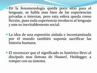  En la fenomenología queda poco sitio para el
lenguaje, se habla mas bien de las experiencias
privadas o internas, pero esta esfera queda como
ficción, pues toda experiencia involucra al lenguaje
y este es inevitablemente social.
 La idea de una expresión aislada e incontaminada
por el mundo también suponía sacrificar las
historia humana.
 El reconocer que el significado es histórico llevo al
discípulo mas famoso de Husserl, Heidegger, a
romper con su sistema.
 