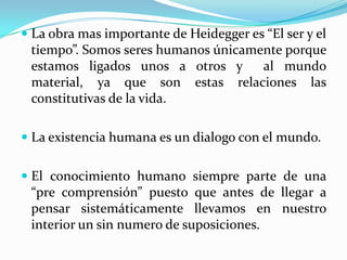  La obra mas importante de Heidegger es “El ser y el
tiempo”. Somos seres humanos únicamente porque
estamos ligados unos a otros y al mundo
material, ya que son estas relaciones las
constitutivas de la vida.
 La existencia humana es un dialogo con el mundo.
 El conocimiento humano siempre parte de una
“pre comprensión” puesto que antes de llegar a
pensar sistemáticamente llevamos en nuestro
interior un sin numero de suposiciones.
 