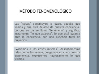 Las “cosas” constituyen lo dado, aquello que
vemos y que está delante de nuestra conciencia.
Lo que se da se llama “fenómeno” y significa,
justamente, “lo que aparece”, lo que está patente
ante la conciencia, con una ausencia total de
prejuicios.
MÉTODO FENOMENOLÓGICO
“Volvamos a las cosas mismas”, describámoslas
tales como las vemos, pongamos en claro nuestra
experiencia, expresemos rigurosamente lo que
vivimos.
 