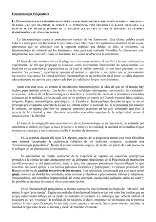 Fenomenología Psiquiátrica

LA FENOMENOLOGÍA ES UN MOVIMIENTO FILOSÓFICO CARACTERIZADO POR SU PRETENSIÓN DE RADICAL FIDELIDAD A
LO DADO, A LO QUE REALMENTE SE OFRECE A LA EXPERIENCIA, PARA DESCRIBIR LOS RASGOS ESENCIALES, LAS
ESENCIAS DE LAS DISTINTAS REGIONES DE LA REALIDAD QUE EN ESTA ACTITUD SE MUESTRAN. LA FILOSOFIA
FENOMENOLÓGICA SE FUNDA CON HUSSER.


    La fenomenología aspira al conocimiento estricto de los fenómenos. Esta última palabra puede
inducir a error pues con frecuencia la utilizamos para referirnos a las apariencias sensibles de las cosas,
apariencias que no coinciden con la supuesta realidad que debajo de ellas se encuentra. La
fenomenología no entiende así los fenómenos, pues para esta corriente filosófica los fenómenos son,
simplemente, las cosas tal y como se muestran, tal y como se ofrecen a la conciencia.

    El lema de este movimiento es el plegarse a las cosas mismas, el ser fiel a lo que realmente se
experimenta, de ahí que propugne la intuición como instrumento fundamental de conocimiento. La
intuición es la experiencia cognoscitiva en la cual el objeto conocido se nos hace presente, se nos
muestra “en persona”, experiencia opuesta al mentar o referirse a un objeto con el pensamiento
meramente conceptual. La virtud del buen fenomenólogo es su perfección en el mirar, el saber disponer
adecuadamente su espíritu para captar cada tipo de realidad en lo que tiene de propia.

     Junto con esta tesis, es común al movimiento fenomenológico la idea de que en el mundo hay
hechos, pero también esencias. Los hechos son las realidades contingentes, las esencias las realidades
necesarias; la tarea de la fenomenología es descubrir y describir las esencias y relaciones esenciales
existentes en la realidad, y ello en cada uno de los ámbitos de interés del filósofo (mundo ético, estético,
religioso, lógico, antropológico, psicológico,...). Cuando el fenomenólogo describe lo que ve no se
preocupa por el aspecto concreto de lo que ve, intenta captar lo esencial; así, si se preocupa por estudiar
la voluntad, no intenta describir los aspectos concretos presentes en un acto voluntario real sino la
esencia de la voluntad y sus relaciones esenciales con otros aspectos de la subjetividad como el
conocimiento o la libertad.

    El tema de investigación más característico de la fenomenología es la conciencia; se entiende por
conciencia el ámbito en el que se hace presente o se muestra la realidad; la realidad en la medida en que
se muestra o aparece a una conciencia recibe el nombre de fenómeno.

       En la segunda década del siglo XX algunos autores de la psiquiatría toman esta línea filosófica
para intentar comprender la experiencia subjetiva de los enfermos psíquicos, surgiendo una
“fenomenología psiquiátrica”. Desde el primer momento supuso, de hecho, un punto de vista nuevo en
el enfoque de las alteraciones del psiquismo.

        Su nacimiento no resulto solamente de la exigencia de superar los esquemas descriptivos
prestados a la clínica de tales alteraciones por las diferentes direcciones de la Psicología de inspiración
científico-natural, o del psicoanálisis; junto a esto, los primeros psiquiatras fenomenólogos lo que
buscaban era poder aplicar a los hechos psíquicos (normales y patológicos), el método postulado por
Husserl en forma de análisis reductivo de los mismos. Esta operación, denominada por este autor como
epojé, consiste en abordar las realidades, sean externas y objetivas o precisamente íntimas y subjetivas,
observándolas, con completa imparcialidad, tal como aparecen, excluyendo cualquier juicio de valor y
las posibles relaciones de causa o efecto con otros hechos.

        En la fenomenología psiquiátrica se intenta conocer lo mas fielmente lo propio del “devenir” del
sujeto, lo que “esta siendo”. Según este método el profesional debería evitar por todos los medios que su
propia subjetividad influya en su modo de entender al paciente. La estrategia que debería utilizar el
psiquiatra es “co- vivenciar” la realidad de su paciente, es decir, empatizar de tal manera que le permita
conocer lo mas específicamente lo que éste siente, piensa o vivencia. Seria como intentar entender la
realidad del paciente desde su mirada y modo de entender el mundo.
 