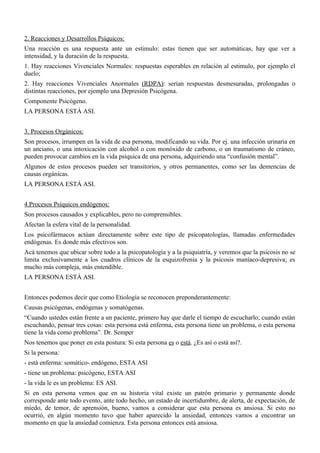 2. Reacciones y Desarrollos Psíquicos:
Una reacción es una respuesta ante un estimulo: estas tienen que ser automáticas, hay que ver a
intensidad, y la duración de la respuesta.
1. Hay reacciones Vivenciales Normales: respuestas esperables en relación al estimulo, por ejemplo el
duelo;
2. Hay reacciones Vivenciales Anormales (RDPA): serian respuestas desmesuradas, prolongadas o
distintas reacciones, por ejemplo una Depresión Psicógena.
Componente Psicógeno.
LA PERSONA ESTÁ ASI.


3. Procesos Orgánicos:
Son procesos, irrumpen en la vida de esa persona, modificando su vida. Por ej. una infección urinaria en
un anciano, o una intoxicación con alcohol o con monóxido de carbono, o un traumatismo de cráneo,
pueden provocar cambios en la vida psíquica de una persona, adquiriendo una “confusión mental”.
Algunos de estos procesos pueden ser transitorios, y otros permanentes, como ser las demencias de
causas orgánicas.
LA PERSONA ESTÁ ASI.


4.Procesos Psíquicos endógenos:
Son procesos causados y explicables, pero no comprensibles.
Afectan la esfera vital de la personalidad.
Los psicofármacos actúan directamente sobre este tipo de psicopatologías, llamadas enfermedades
endógenas. Es donde más efectivos son.
Acá tenemos que ubicar sobre todo a la psicopatología y a la psiquiatría, y veremos que la psicosis no se
limita exclusivamente a los cuadros clínicos de la esquizofrenia y la psicosis maníaco-depresiva; es
mucho más compleja, más entendible.
LA PERSONA ESTÁ ASI.


Entonces podemos decir que como Etiología se reconocen preponderantemente:
Causas psicógenas, endógenas y somatógenas.
“Cuando ustedes están frente a un paciente, primero hay que darle el tiempo de escucharlo; cuando están
escuchando, pensar tres cosas: esta persona está enferma, esta persona tiene un problema, o esta persona
tiene la vida como problema”. Dr. Semper
Nos tenemos que poner en esta postura: Si esta persona es o está. ¿Es así o está así?.
Si la persona:
- está enferma: somático- endógeno, ESTA ASI
- tiene un problema: psicógeno, ESTA ASI
- la vida le es un problema: ES ASI.
Si en esta persona vemos que en su historia vital existe un patrón primario y permanente donde
corresponde ante todo evento, ante todo hecho, un estado de incertidumbre, de alerta, de expectación, de
miedo, de temor, de aprensión, bueno, vamos a considerar que esta persona es ansiosa. Si esto no
ocurrió, en algún momento tuvo que haber aparecido la ansiedad, entonces vamos a encontrar un
momento en que la ansiedad comienza. Esta persona entonces está ansiosa.
 