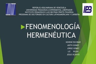 REPÚBLICA BOLIVARIANA DE VENEZUELA
UNIVERSIDAD PEDAGÓGICA EXPERIMENTAL LIBERTADOR
INSTITUTO PEDAGÓGICO LUIS BELTRÁN PRIETO FIGUEROA
PROGRAMA DE DOCTORADO EN CULTURA LATINOAMERICANA Y CARIBEÑA
FENOMENOLOGÍA
HERMENÉUTICA
NOHEMÍ ESCOBAR
ADITH GOMEZ
JORGE GÓMEZ
LIZ ROJAS
JESUS OCANTO
 