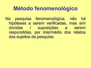 Método fenomenológico Na pesquisa fenomenológica, não há hipóteses a serem verificadas, mas sim dúvidas / suposições a serem respondidas, por intermédio dos relatos dos sujeitos de pesquisa. 