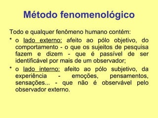 Método fenomenológico Todo e qualquer fenômeno humano contém: o  lado externo:  afeito ao pólo objetivo, do comportamento - o que os sujeitos de pesquisa fazem e dizem - que é passível de ser identificável por mais de um observador; o  lado interno:  afeito ao pólo subjetivo, da experiência - emoções, pensamentos, sensações... - que não é observável pelo observador externo. 