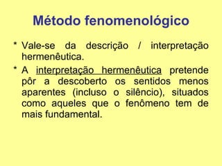 Método fenomenológico Vale-se da descrição / interpretação hermenêutica. A  interpretação hermenêutica  pretende pôr a descoberto os sentidos menos aparentes (incluso o silêncio), situados como aqueles que o fenômeno tem de mais fundamental. 