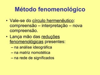 Método fenomenológico Vale-se do  círculo hermenêutico : compreensão – interpretação – nova compreensão. Lança mão das  reduções fenomenológicas  presentes: na análise ideográfica  na matriz nomotética na rede de significados 