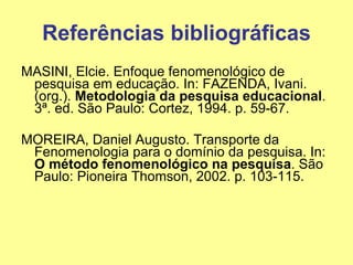 Referências bibliográficas MASINI, Elcie. Enfoque fenomenológico de pesquisa em educação. In: FAZENDA, Ivani. (org.).  Metodologia da pesquisa educacional . 3ª. ed. São Paulo: Cortez, 1994. p. 59-67. MOREIRA, Daniel Augusto. Transporte da Fenomenologia para o domínio da pesquisa. In:  O método fenomenológico na pesquisa . São Paulo: Pioneira Thomson, 2002. p. 103-115. 