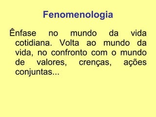 Fenomenologia Ênfase no mundo da vida cotidiana. Volta ao mundo da vida, no confronto com o mundo de valores, crenças, ações conjuntas... 