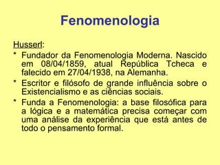Fenomenologia Husserl :  Fundador da Fenomenologia Moderna. Nascido em 08/04/1859, atual República Tcheca e falecido em 27/04/1938, na Alemanha.  Escritor e filósofo de grande influência sobre o Existencialismo e as ciências sociais.  Funda a Fenomenologia: a base filosófica para a lógica e a matemática precisa começar com uma análise da experiência que está antes de todo o pensamento formal. 