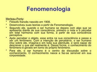 Fenomenologia Merleau-Ponty :  Filósofo francês nascido em 1908. Desenvolveu suas teorias a partir da Fenomenologia.  Segundo ele, quando o ser humano se depara com algo que se apresenta diante de sua consciência, primeiro o nota e o percebe em total harmonia com sua forma, a partir de sua consciência perceptiva.  Após perceber o objeto, esse entra na sua consciência e passa a ser um fenômeno. Com a intenção de percebê-lo, o ser humano intui sobre ele, imagina-o em toda sua plenitude, e será capaz de descrever o que ele realmente é. Dessa forma, o conhecimento do fenômeno é gerado em torno do próprio fenômeno.  Para ele, o ser humano é o centro da discussão sobre o conhecimento. O conhecimento nasce e faz-se sensível em sua corporeidade. 