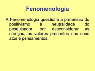 Fenomenologia A Fenomenologia questiona a pretensão do positivismo à neutralidade do pesquisador, por desconsiderar as crenças, os valores presentes nos seus atos e pensamentos. 