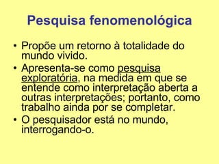 Pesquisa fenomenológica Propõe um retorno à totalidade do mundo vivido. Apresenta-se como  pesquisa exploratória , na medida em que se entende como interpretação aberta a outras interpretações; portanto, como trabalho ainda por se completar. O pesquisador está no mundo, interrogando-o. 