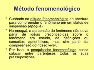 Método fenomenológico Cunhado na  atitude fenomenológica  de abertura para compreender o fenômeno em um status de suspensão ( epoqué ). Na  epoqué , a apreensão do fenômeno não deve partir de idéias preconcebidas sobre o fenômeno em estudo, de definições ou conceitos apriorísticos, mas sim partir da compreensão do nosso viver.  Por isso, o  pesquisador fenomenólogo  busca colocar entre parênteses todas as suas pressuposições.  