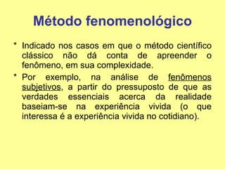 Método fenomenológico Indicado nos casos em que o método científico clássico não dá conta de apreender o fenômeno, em sua complexidade.  Por exemplo, na análise de  fenômenos subjetivos , a partir do pressuposto de que as verdades essenciais acerca da realidade baseiam-se na experiência vivida (o que interessa é a experiência vivida no cotidiano). 