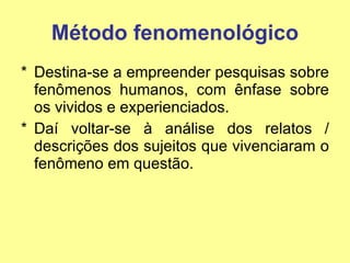 Método fenomenológico Destina-se a empreender pesquisas sobre fenômenos humanos, com ênfase sobre os vividos e experienciados. Daí voltar-se à análise dos relatos / descrições dos sujeitos que vivenciaram o fenômeno em questão. 