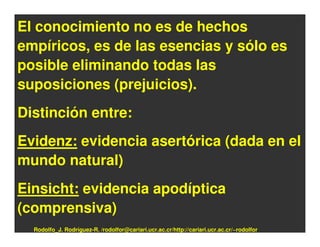 El conocimiento no es de hechos
empíricos, es de las esencias y sólo es
posible eliminando todas las
suposiciones (prejuicios).
Distinción entre:
Evidenz: evidencia asertórica (dada en el
mundo natural)
Einsicht: evidencia apodíptica
(comprensiva)
  Rodolfo_J. Rodríguez-R. /rodolfor@cariari.ucr.ac.cr/http://cariari.ucr.ac.cr/~rodolfor
 
