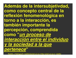 Además de la intersubjetivdad,
como concepto central de la
reflexión fenomenológica en
torno a la interacción, es
también importante la
percepción, comprendida
como "un proceso de
interacción entre el individuo
y la sociedad a la que
pertenece"
 Rodolfo_J. Rodríguez-R. /rodolfor@cariari.ucr.ac.cr/http://cariari.ucr.ac.cr/~rodolfor
 