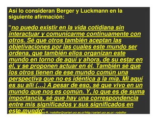 Así lo consideran Berger y Luckmann en la
siguiente afirmación:
"no puedo existir en la vida cotidiana sin
interactuar y comunicarme continuamente con
otros. Sé que otros también aceptan las
objetivaciones por las cuales este mundo ser
ordena, que también ellos organizan este
mundo en torno de aquí y ahora, de su estar en
él, y se proponen actuar en él. También sé que
los otros tienen de ese mundo común una
perspectiva que no es idéntica a la mía. Mi aquí
es su allí (…) A pesar de eso, sé que vivo en un
mundo que nos es común. Y, lo que es de suma
importancia, sé que hay una correspondencia
entre mis significados y sus significados en
este mundo" . /rodolfor@cariari.ucr.ac.cr/http://cariari.ucr.ac.cr/~rodolfor
    Rodolfo_J. Rodríguez-R.
 