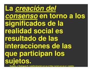 La creación del
consenso en torno a los
significados de la
realidad social es
resultado de las
interacciones de las
que participan los
sujetos.
 Rodolfo_J. Rodríguez-R. /rodolfor@cariari.ucr.ac.cr/http://cariari.ucr.ac.cr/~rodolfor
 