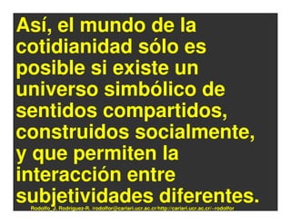 Así, el mundo de la
cotidianidad sólo es
posible si existe un
universo simbólico de
sentidos compartidos,
construidos socialmente,
y que permiten la
interacción entre
subjetividades diferentes.
 Rodolfo_J. Rodríguez-R. /rodolfor@cariari.ucr.ac.cr/http://cariari.ucr.ac.cr/~rodolfor
 
