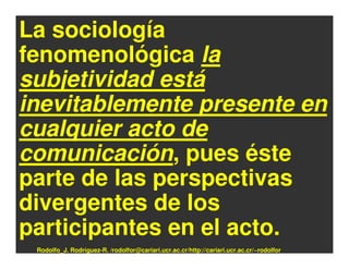 La sociología
fenomenológica la
subjetividad está
inevitablemente presente en
cualquier acto de
comunicación, pues éste
parte de las perspectivas
divergentes de los
participantes en el acto.
 Rodolfo_J. Rodríguez-R. /rodolfor@cariari.ucr.ac.cr/http://cariari.ucr.ac.cr/~rodolfor
 