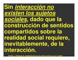 Sin interacción no
existen los sujetos
sociales, dado que la
construcción de sentidos
compartidos sobre la
realidad social requiere,
inevitablemente, de la
interacción.
 Rodolfo_J. Rodríguez-R. /rodolfor@cariari.ucr.ac.cr/http://cariari.ucr.ac.cr/~rodolfor
 