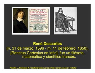 René Descartes
(n. 31 de marzo, 1596 - m. 11 de febrero, 1650),
  [Renatus Cartesius en latin], fue un filósofo,
          matemático y científico francés.

  Rodolfo_J. Rodríguez-R. /rodolfor@cariari.ucr.ac.cr/http://cariari.ucr.ac.cr/~rodolfor
 