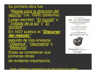 Su primera obra fue:
 "Reglas para la dirección del
espíritu" (ca. 1628) (póstuma).
Luego escribió: "El mundo" o
"Tratado de la luz" y "El
hombre".
En 1637 publicó el “Discurso
del método”
seguido de tres ensayos:
"Dióptrica", "Geometría" y
"Meteoros".
Estas se consideran sus
primeras obras
de evidente importancia.
Rodolfo_J. Rodríguez-R. /rodolfor@cariari.ucr.ac.cr/http://cariari.ucr.ac.cr/~rodolfor
 