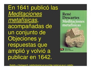 En 1641 publicó las
Meditaciones
metafísicas,
acompañadas de
un conjunto de
Objeciones y
respuestas que
amplió y volvió a
publicar en 1642.
Rodolfo_J. Rodríguez-R. /rodolfor@cariari.ucr.ac.cr/http://cariari.ucr.ac.cr/~rodolfor
 
