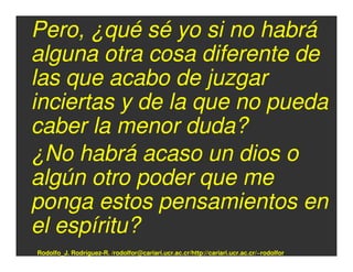 Pero, ¿qué sé yo si no habrá
alguna otra cosa diferente de
las que acabo de juzgar
inciertas y de la que no pueda
caber la menor duda?
¿No habrá acaso un dios o
algún otro poder que me
ponga estos pensamientos en
el espíritu?
Rodolfo_J. Rodríguez-R. /rodolfor@cariari.ucr.ac.cr/http://cariari.ucr.ac.cr/~rodolfor
 