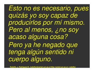 Esto no es necesario, pues
quizás yo soy capaz de
producirlos por mí mismo.
Pero al menos, ¿no soy
acaso alguna cosa?
Pero ya he negado que
tenga algún sentido ni
cuerpo alguno.
Rodolfo_J. Rodríguez-R. /rodolfor@cariari.ucr.ac.cr/http://cariari.ucr.ac.cr/~rodolfor
 