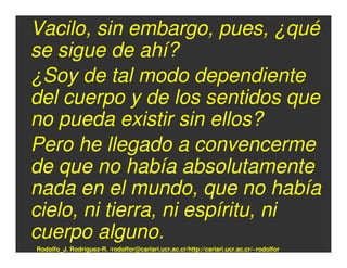 Vacilo, sin embargo, pues, ¿qué
se sigue de ahí?
¿Soy de tal modo dependiente
del cuerpo y de los sentidos que
no pueda existir sin ellos?
Pero he llegado a convencerme
de que no había absolutamente
nada en el mundo, que no había
cielo, ni tierra, ni espíritu, ni
cuerpo alguno.
Rodolfo_J. Rodríguez-R. /rodolfor@cariari.ucr.ac.cr/http://cariari.ucr.ac.cr/~rodolfor
 