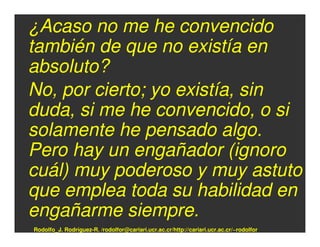 ¿Acaso no me he convencido
también de que no existía en
absoluto?
No, por cierto; yo existía, sin
duda, si me he convencido, o si
solamente he pensado algo.
Pero hay un engañador (ignoro
cuál) muy poderoso y muy astuto
que emplea toda su habilidad en
engañarme siempre.
Rodolfo_J. Rodríguez-R. /rodolfor@cariari.ucr.ac.cr/http://cariari.ucr.ac.cr/~rodolfor
 