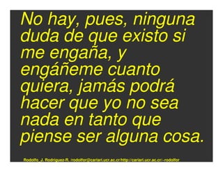 No hay, pues, ninguna
duda de que existo si
me engaña, y
engáñeme cuanto
quiera, jamás podrá
hacer que yo no sea
nada en tanto que
piense ser alguna cosa.
Rodolfo_J. Rodríguez-R. /rodolfor@cariari.ucr.ac.cr/http://cariari.ucr.ac.cr/~rodolfor
 