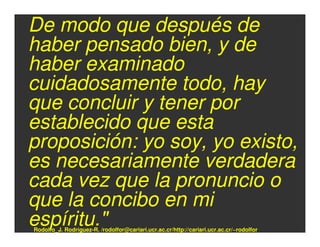 De modo que después de
haber pensado bien, y de
haber examinado
cuidadosamente todo, hay
que concluir y tener por
establecido que esta
proposición: yo soy, yo existo,
es necesariamente verdadera
cada vez que la pronuncio o
que la concibo en mi
espíritu."
Rodolfo_J. Rodríguez-R. /rodolfor@cariari.ucr.ac.cr/http://cariari.ucr.ac.cr/~rodolfor
 