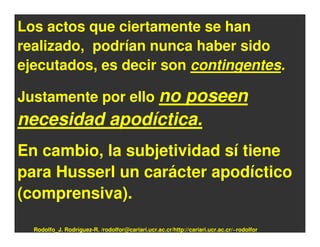 Los actos que ciertamente se han
realizado, podrían nunca haber sido
ejecutados, es decir son contingentes.

Justamente por ello no
                   poseen
necesidad apodíctica.
En cambio, la subjetividad sí tiene
para Husserl un carácter apodíctico
(comprensiva).

  Rodolfo_J. Rodríguez-R. /rodolfor@cariari.ucr.ac.cr/http://cariari.ucr.ac.cr/~rodolfor
 