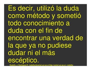 Es decir, utilizó la duda
como método y sometió
todo conocimiento a
duda con el fin de
encontrar una verdad de
la que ya no pudiese
dudar ni el más
escéptico.
Rodolfo_J. Rodríguez-R. /rodolfor@cariari.ucr.ac.cr/http://cariari.ucr.ac.cr/~rodolfor
 
