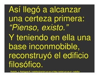 Así llegó a alcanzar
una certeza primera:
“Pienso, existo.”
Y teniendo en ella una
base inconmobible,
reconstruyó el edificio
filosófico.
Rodolfo_J. Rodríguez-R. /rodolfor@cariari.ucr.ac.cr/http://cariari.ucr.ac.cr/~rodolfor
 