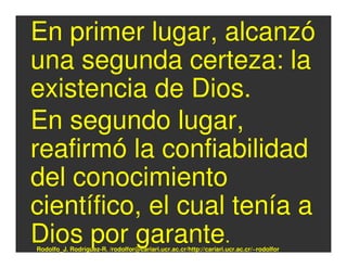 En primer lugar, alcanzó
una segunda certeza: la
existencia de Dios.
En segundo lugar,
reafirmó la confiabilidad
del conocimiento
científico, el cual tenía a
Dios por garante.
Rodolfo_J. Rodríguez-R. /rodolfor@cariari.ucr.ac.cr/http://cariari.ucr.ac.cr/~rodolfor
 