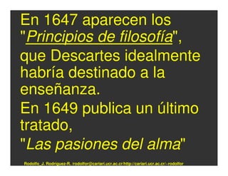 En 1647 aparecen los
"Principios de filosofía",
que Descartes idealmente
habría destinado a la
enseñanza.
En 1649 publica un último
tratado,
"Las pasiones del alma"
Rodolfo_J. Rodríguez-R. /rodolfor@cariari.ucr.ac.cr/http://cariari.ucr.ac.cr/~rodolfor
 