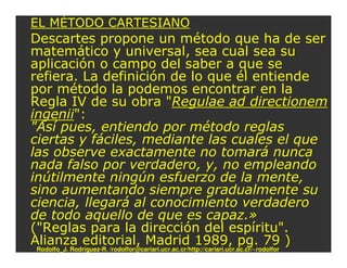EL MÉTODO CARTESIANO
Descartes propone un método que ha de ser
matemático y universal, sea cual sea su
aplicación o campo del saber a que se
refiera. La definición de lo que él entiende
por método la podemos encontrar en la
Regla IV de su obra "Regulae ad directionem
ingenii":
"Así pues, entiendo por método reglas
ciertas y fáciles, mediante las cuales el que
las observe exactamente no tomará nunca
nada falso por verdadero, y, no empleando
inútilmente ningún esfuerzo de la mente,
sino aumentando siempre gradualmente su
ciencia, llegará al conocimiento verdadero
de todo aquello de que es capaz.»
("Reglas para la dirección del espíritu".
Alianza editorial, Madrid 1989, pg. 79 )
Rodolfo_J. Rodríguez-R. /rodolfor@cariari.ucr.ac.cr/http://cariari.ucr.ac.cr/~rodolfor
 