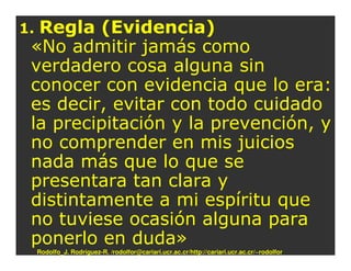 1.Regla (Evidencia)
 «No admitir jamás como
 verdadero cosa alguna sin
 conocer con evidencia que lo era:
 es decir, evitar con todo cuidado
 la precipitación y la prevención, y
 no comprender en mis juicios
 nada más que lo que se
 presentara tan clara y
 distintamente a mi espíritu que
 no tuviese ocasión alguna para
 ponerlo en duda»
     Rodolfo_J. Rodríguez-R. /rodolfor@cariari.ucr.ac.cr/http://cariari.ucr.ac.cr/~rodolfor
 