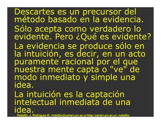 Descartes es un precursor del
método basado en la evidencia.
Sólo acepta como verdadero lo
evidente. Pero ¿Qué es evidente?
La evidencia se produce sólo en
la intuición, es decir, en un acto
puramente racional por el que
nuestra mente capta o "ve" de
modo inmediato y simple una
idea.
La intuición es la captación
intelectual inmediata de una
idea.
Rodolfo_J. Rodríguez-R. /rodolfor@cariari.ucr.ac.cr/http://cariari.ucr.ac.cr/~rodolfor
 